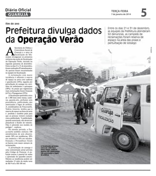 Diário Oficial
GUARUJÁ

terça-feira

7 de janeiro de 2014

5

fim de ano

Prefeitura divulga dados
da Operação Verão

Divulgação

A

Secretaria de Defesa e
Convivência Social de
Guarujá e o setor de
fiscalização do Município divulgaram os primeiros
números das ações de fiscalização
da Operação Verão, iniciada na
segunda quinzena de dezembro.
Entre os dias 21 e 31 de dezembro,
foram realizados 92 atendimentos.
As queixas foram encaminhadas
às equipes de fiscalização.
A reclamação com maior
incidência é referente à reserva
de espaço na areia com cadeiras
e guarda-sóis (34%), seguida por
perturbação do sossego em carrinhos de ambulantes e quiosques
(30%). As praias que registraram
mais reclamações foram Enseada
(41%) e Pitangueiras (23%).
A fiscalização apreendeu cerca
de 1.300 itens entre mesas, cadeiras, guarda-sóis, perfumes sem
procedência, publicidades não
autorizadas e fogos de artifício.
A coordenadora da Força-tarefa,
Valéria Amorim, lembra que a
reserva de espaço na faixa de areia
é proibida e também pede para
que as pessoas tomem cuidado
com a publicidade. “A publicidade,
quando autorizada, não deverá ser
prejudicial à fluidez do trânsito.
Não é admitido nos moldes de
pedágio”, explicou.
No mesmo período, a Força-tarefa também realizou 100
atendimentos de som abusivo,
sendo 58% em residências, 20%
em comércio e 18% em veículos.
Enseada e Pernambuco foram
os bairros com maior número de
reclamações.
A perturbação do sossego é
uma contravenção penal prevista
pelo Código de Posturas. A poluição sonora é passível de multa
e apreensão do aparelho sonoro.
Mesmo as residências podem ser
multadas. O valor da multa varia
de R$ 9 mil a R$ 100 mil.

Entre os dias 21 e 31 de dezembro,
as equipes da Prefeitura atenderam
92 denúncias; as campeãs de
reclamações foram reserva de
espaço na areia das praias e
perturbação de sossego

A fiscalização aprendeu
cerca de 1.300 itens
entre mesas, cadeiras,
guarda-sóis, publicidades
não autorizadas e fogos
de artifício

 