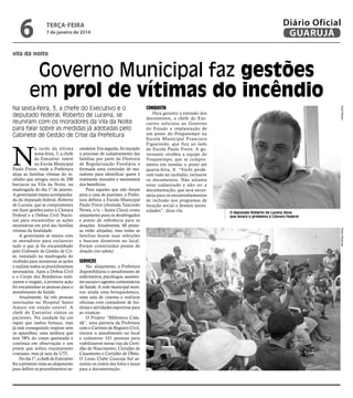 6

Diário Oficial
GUARUJÁ

terça-feira

7 de janeiro de 2014

vila da noite

Governo Municipal faz gestões
em prol de vítimas do incêndio

N

cessários. Em seguida, foi iniciado
o processo de cadastramento das
famílias por parte da Diretoria
de Regularização Fundiária e
formada uma comissão de moradores para identificar quem é
realmente morador e necessitará
dos benefícios.
Para aqueles que não foram
para a casa de parentes, a Prefeitura definiu a Escola Municipal
Paulo Freire (Avenida Tancredo
Neves, s/n – Santa Clara) como
alojamento para os desabrigados
e ponto de referência para as
doações. Atualmente, 60 pessoas estão alojadas, mas todas as
famílias fazem suas refeições
e buscam donativos no local.
Foram constituídos postos de
doação (ver tabela).

Serviços

No alojamento, a Prefeitura
disponibilizou o atendimento de
enfermeiros, psicólogos, assistentes sociais e agentes comunitários
de Saúde. A rede municipal montou ainda uma brinquedoteca,
uma sala de cinema e realizou
oficinas com contadores de histórias e atividades esportivas para
as crianças.
O Projeto “Biblioteca Cidadã”, uma parceria da Prefeitura
com o Cartório de Registro Civil,
iniciou o atendimento no local
e cadastrou 101 pessoas para
viabilizarem novas vias da Certidão de Nascimento, Certidão de
Casamento e Certidão de Óbito.
O Lions Clube Guarujá Sul assumiu os custos das fotos e taxas
para a documentação.

Para garantir a emissão dos
documentos, a chefe do Executivo solicitou ao Governo
do Estado a implantação de
um posto do Poupatempo na
Escola Municipal Francisco
Figueiredo, que fica ao lado
da Escola Paulo Freire. A governante recebeu a equipe do
Poupatempo, que se comprometeu em instalar o posto até
quarta-feira, 8. “Vocês perderam tudo no incêndio, inclusive
os documentos. Não adianta
estar cadastrado e não ter a
documentação, que será necessária para os encaminhamentos
de inclusão nos programas de
locação social e demais necessidades”, disse ela.

O deputado Roberto de Lucena disse
que levará o problema à Câmara Federal

Pedro Rezende

a tarde da última
sexta-feira, 3, a chefe
do Executivo esteve
na Escola Municipal
Paulo Freire, onde a Prefeitura
aloja as famílias vítimas do incêndio que atingiu cerca de 200
barracos na Vila da Noite, na
madrugada do dia 1º de janeiro.
A governante estava acompanhada do deputado federal, Roberto
de Lucena, que se comprometeu
em fazer gestões junto à Câmara
Federal e a Defesa Civil Nacional para encaminhar as ações
necessárias em prol das famílias
vítimas da fatalidade.
A governante se reuniu com
os moradores para esclarecer
tudo o que já foi encaminhado
pelo Gabinete de Gestão de Crise, instalado na madrugada do
incêndio para monitorar as ações
e realizar todos os procedimentos
necessários. Após a Defesa Civil
e o Corpo dos Bombeiros realizarem o resgate, a primeira ação
foi encaminhar as pessoas para o
atendimento de Saúde.
Atualmente, há três pessoas
internadas no Hospital Santo
Amaro em estado estável. A
chefe do Executivo visitou os
pacientes. Na unidade há um
rapaz que inalou fumaça, mas
já está conseguindo respirar sem
os aparelhos; uma senhora que
teve 58% do corpo queimado e
continua em observação e um
jovem que sofreu traumatismo
craniano, mas já saiu da UTI.
No dia 1º, a chefe do Executivo
fez a primeira visita ao alojamento
para definir os procedimentos ne-

Conquista

Zarif Ribeiro

Na sexta-feira, 3, a chefe do Executivo e o
deputado federal, Roberto de Lucena, se
reuniram com os moradores da Vila da Noite
para falar sobre as medidas já adotadas pelo
Gabinete de Gestão de Crise da Prefeitura

 