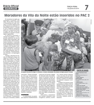 Diário Oficial
GUARUJÁ

terça-feira

7 de janeiro de 2014

7

Moradores da Vila da Noite estão inseridos no PAC 2
Pedro Rezende

Os moradores da região que
contempla a Cachoeira, Vila
Zilda, Vila da Noite, Vila Edna
e Cachoeirinha já estão inseridos no Projeto Habitacional
do Programa de Aceleração ao
Crescimento (PAC) 2, Guarujá
G, que a Prefeitura apresentou
junto com o Governo do Estado
à União, em 2010. O foco do
Complexo G é garantir moradia
digna e regularizada.
A iniciativa contempla a
remoção das palafitas e a recuperação ambiental da área de
mangue. Serão construídas 1.462
novas moradias. Além de infraestrutura necessária e construção
de um equipamento comunitário
ainda a ser definido. Para realizar
o projeto, já foi iniciado o processo de drenagem do canal na
região próxima da construção
das novas habitações, para evitar enchentes. Posteriormente,
será efetuada a terraplanagem
no local.
“Acionei a Secretaria de Estado de Habitação porque esta
região da Cachoeira, Vila da
Noite, Santa Clara e Vila Zilda
já está contemplada no Projeto
Guarujá G, que apresentei à
presidente Dilma Rousseff junto
com o Governo do Estado em
2010 e foi aprovado pelo Governo Federal na ocasião. Serei
franca porque vocês são nossa
prioridade. Pretendemos incluir
vocês na Locação Social do
Estado por conta deste projeto,
já que a Locação Social do Município está no limite de R$ 200
mensais e já é paga para cerca de
1.500 famílias em toda Cidade.
Aguardaremos um retorno da
Secretaria de Habitação até a
próxima semana para poder dar
uma resposta a vocês sobre isso”,
pontuou a chefe do Executivo.
A governante ainda esclareceu dúvidas dos alojados e reforçou que toda sua equipe está à
disposição para as devidas necessidades. O deputado Roberto de
Lucena disse que levará o assunto
à Câmara Federal e à Defesa
Civil Nacional. O parlamentar
disse que, se necessário, também

Pontos de doação
As doações não param de chegar; no momento, as maiores necessidades são produtos de higiene pessoal e colchões

intercederá. “Diante da fatalidade, estou aqui representando a
Câmara Federal e futuramente
teremos estas famílias sendo
reencaminhadas para os seus
direitos. Temos uma governante
atenta e presente que, no primeiro
dia do ano, enfrentou uma crise
que tem sido administrada e superada. Trago aqui a mensagem
de que vocês não estão sozinhos
e que a solução será possível se
conseguirmos agir em conjunto”,
finalizou o deputado.

solidariedade

A solidariedade da população, empresas e estabelecimentos

comerciais de Guarujá e Região
foi destacada pelas autoridades.
Apesar do grande volume de
roupas e alimentos que tem chegado aos postos de arrecadação,
as vítimas do incêndio ainda
precisam de material de higiene
pessoal (sabonete, pasta de dente, absorvente, papel higiênico,
barbeador, fraldas descartáveis),
leite em pó para bebês, colchões e
eletrodomésticos. Até sexta-feira,
3, os desabrigados haviam recebido cinco fogões, uma geladeira
e um sofá.
Além disso, o alojamento
tem recebido voluntários como
evangélicos, católicos, escotei-

ros e demais pessoas dispostas
a doar um pouco do seu tempo
para colaborar dobrando roupas,
fazendo a limpeza do ambiente
ou ajudando a preparar os alimentos.
A Defesa Civil solicitou ajuda
humanitária da Defesa Civil do
Estado e o Fundo Social de Solidariedade disponibiliza veículos
para a retirada de doações.
A partir desta segunda-feira,
6, o Município passou a contar
com sete postos oficiais de arrecadação, já que a Biblioteca
Geraldo Ferraz, em Vicente de
Carvalho, também recebe os
donativos.

- Escola Municipal Paulo
Freire
Avenida Tancredo Neves s/n –
Santa Clara
- Fundo Social de
Solidariedade
Rua Cavalheiro Nami Jafet, 579
– Centro
- Acqua Mundo
Avenida Miguel Stéfno, 2001 –
Enseada
- Câmara de Guarujá
Avenida Leomil, 291 – Centro
- Grêmio dos Funcionários do
Hospital Santo Amaro
Rua Quinto Bertoldi, 40 – Vila Maia
- Defesa Civil
Avenida Adhemar de Barros, 571
– Santo Antônio
- Biblioteca Geraldo Ferraz
Rua Ceará, s/n – Jardim Santense

 