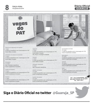 7 de janeiro de 2014

Reprodução

8

Diário Oficial
GUARUJÁ

terça-feira

vagas
do
PAT
Técnico em segurança do trabalho
1 vaga
6 meses de experiência com comprovação em CTPS
Ensino Médio completo
Instalador de antenas de televisão
5 vagas
6 meses de experiência sem comprovação em CTPS
Ensino Médio completo
Sorveteiro
10 vagas
Não é necessário experiência
Ensino Fundamental incompleto

Vigilante
3 vagas
6 meses de experiência com comprovação em CTPS
Ensino Médio completo.
Obs: Possuir a reciclagem atualizada
Porteiro
2 vagas
6 meses de experiência com comprovação em CTPS
Ensino Médio completo
Vendedor ambulante
5 vagas
Não é necessário experiência

Auxiliar de limpeza
2 vagas
6 meses de experiência com comprovação em CTPS
Ensino Fundamental incompleto

Auxiliar de limpeza
34 vagas
6 meses de experiência sem comprovação em CTPS
Ensino Fundamental incompleto

Porteiro
6 vagas
6 meses de experiência sem comprovação em CTPS
Ensino Fundamental completo

Auxiliar de cozinha
34 vagas
6 meses de experiência sem comprovação em CTPS
Ensino Fundamental incompleto

Arrumadeira de hotel
34 vagas
6 meses de experiência sem comprovação em CTPS
Ensino Fundamental completo
Mensageiro
34 vagas
6 meses de experiência sem comprovação em CTPS
Ensino Fundamental incompleto
Garçom
34 vagas
6 meses de experiência sem comprovação em CTPS
Ensino Fundamental incompleto
Babá
34 vagas
6 meses de experiência sem comprovação em CTPS
Ensino Fundamental incompleto

PAT - Rua Cunhambebe, 500
Vila Alice/Vicente de Carvalho
Tel.: 3341-3431

Siga o Diário Oficial no twitter @Guaruja_SP

 