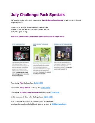 July Challenge Pack Specials
We're pretty excited to let you know about our July Challenge Pack Specials to help you get in the best
shape of your life.
So this month we have THREE awesome Challenge Pack
promotions that are Beachbody's newest releases and they
really are a great savings.
Check out these money saving July Challenge Pack Specials! $140 Each!
To order the PiYo Challenge Pack CLICK HERE.
To order the 3-Day Refresh Challenge Pack CLICK HERE.
To order the 21 Day Fix Spanish Version Challenge Pack CLICK HERE.
And to check out all of our other Challenge Packs CLICK HERE.
Plus, we'd love to hear about your summer goals, transformation
results, and/or questions. So feel free to shoot us an email at ffej68w@gmail.com
 