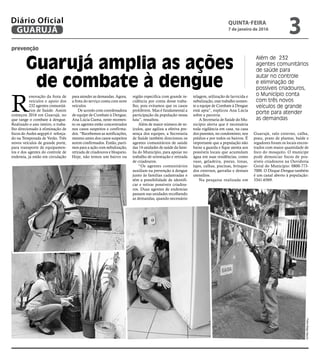 prevenção
Guarujá amplia as ações
de combate à dengue
Além de 232
agentes comunitários
de saúde para
autar no controle
e eliminação de
possíveis criadouros,
o Município conta
com três novos
veículos de grande
porte para atender
as demandas
R
enovação da frota de
veículos e apoio dos
232 agentes comunitá-
rios de Saúde. Assim
começou 2016 em Guarujá, no
que tange o combate à dengue.
Realizado o ano inteiro, o traba-
lho direcionado à eliminação de
focos do Aedes aegypti é reforça-
do na Temporada de Verão. Três
novos veículos de grande porte,
para transporte de equipamen-
tos e dos agentes do controle de
endemia, já estão em circulação
para atender as demandas. Agora,
a frota do serviço conta com nove
veículos.
De acordo com coordenadora
de equipe de Combate à Dengue,
Ana Lúcia Gama, neste momen-
to os agentes estão concentrados
nos casos suspeitos e confirma-
dos. “Recebemos as notificações,
mesmo antes dos casos suspeitos
serem confirmados. Então, parti-
mos para a ação com nebulização,
retirada de criadouros e bloqueio.
Hoje, não temos um bairro ou
região especifica com grande in-
cidência por conta desse traba-
lho, pois evitamos que os casos
proliferem. Mas é fundamental a
participação da população nessa
luta”, ressaltou.
Além de maior número de ve-
ículos, que agiliza a efetiva pre-
sença dos equipes, a Secretaria
de Saúde também direcionou os
agentes comunitários de saúde
das 14 unidades de saúde da famí-
lia do Município, para apoiar no
trabalho de orientação e retirada
de criadouros.
“Os agentes comunitários
auxiliam na prevenção à dengue
junto às famílias cadastradas e
têm a possibilidade de identifi-
car e retirar possíveis criadou-
ros. Duas agentes de endemias
passam nas unidades recolhendo
as demandas, quando necessário
telagem, utilização de larvicida e
nebulização, esse trabalho somen-
te a equipe de Combate à Dengue
está apta”, explicou Ana Lúcia
sobre a parceria.
A Secretaria de Saúde do Mu-
nicípio alerta que é necessária
toda vigilância em casa, na casa
dos parentes, no condomínio, nos
prédios e por todos os bairros. É
importante que a população não
baixe a guarda e fique atenta aos
possíveis locais que acumulam
água em suas residências, como
vaso, geladeira, pneus, lonas,
lajes, calhas, piscinas, brinque-
dos externos, garrafas e demais
utensílios.
Na pesquisa realizada em
FotosDiegoMarchi
Guarujá, ralo externo, calha,
pneu, prato de plantas, balde e
regadores foram os locais encon-
trados com maior quantidade de
foco do mosquito. O munícipe
pode denunciar focos de pos-
síveis criadouros na Ouvidoria
Geral do Município: 0800-773-
7000. O Disque-Dengue também
é um canal aberto à população:
3341-6569.
QUINTA-FEIRA
7 de janeiro de 2016
3GUARUJÁ
Diário Oficial
 