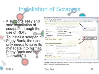 Installation of Scrapers It supports easy and safe installation of scrapers through the use of RDF.  To install a scraper in Piggy Bank, the user only needs to save its metadata into his/her Piggy Bank and then “activates” it. 2/2/2010 Piggy Bank 