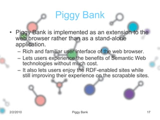 Piggy Bank Piggy Bank is implemented as an extension to the web browser rather than as a stand-alone application.  Rich and familiar user interface of the web browser. Lets users experience the benefits of Semantic Web technologies without much cost. It also lets users enjoy the RDF-enabled sites while still improving their experience on the scrapable sites. 2/2/2010 Piggy Bank 