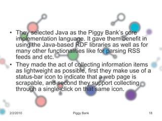 They selected Java as the Piggy Bank’s core implementation language. It gave them benefit in using the Java-based RDF libraries as well as for many other functionalities like for parsing RSS feeds and etc. They made the act of collecting information items as lightweight as possible, first they make use of a status-bar icon to indicate that a web page is scrapable, and second they support collecting through a single-click on that same icon. 2/2/2010 Piggy Bank 