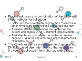Piggy Bank uses any combination of the following three methods for collection: Links from the current web page to Web resources in other formats are retrieved and are parsed into RDF. Available XSL transformations are applied on the current web page’s DOM (Document Object Model). Available Javascript code is run on the current web page’s DOM, retrieving other web pages to process if necessary. They made use of a servlet capable of generating DHTML-based user interface, so that users can browse the collected information as web pages. 2/2/2010 Piggy Bank 