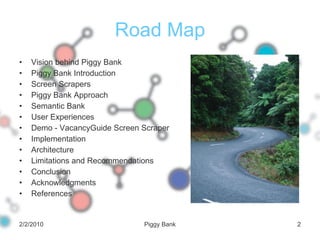 Road Map Vision behind Piggy Bank Piggy Bank Introduction Screen Scrapers Piggy Bank Approach Semantic Bank User Experiences Demo - VacancyGuide Screen Scraper Implementation Architecture Limitations and Recommendations Conclusion Acknowledgments References 2/2/2010 Piggy Bank 