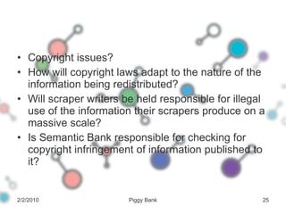 Copyright issues? How will copyright laws adapt to the nature of the information being redistributed? Will scraper writers be held responsible for illegal use of the information their scrapers produce on a massive scale? Is Semantic Bank responsible for checking for copyright infringement of information published to it? 2/2/2010 Piggy Bank 
