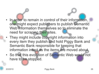 In order to remain in control of their information, one might expect publishers to publish Semantic Web information themselves so to eliminate the need for scraping their sites.  They might include copyright information into every item they publish and hold Piggy Bank and Semantic Bank responsible for keeping that information intact as the items are moved about. So that this evolution of Semantic Web would not have to be stopped. 2/2/2010 Piggy Bank 