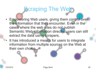 Scraping The Web Empowering Web users, giving them control over the information that they encounter. Even in the cases where the web sites do not publish Semantic Web information directly, users can still extract the data using scrapers. It has introduced a means for users to integrate information from multiple sources on the Web at their own choice. 2/2/2010 Piggy Bank 