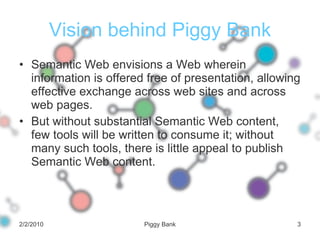 Vision behind Piggy Bank Semantic Web envisions a Web wherein information is offered free of presentation, allowing effective exchange across web sites and across web pages. But without substantial Semantic Web content, few tools will be written to consume it; without many such tools, there is little appeal to publish Semantic Web content. 2/2/2010 Piggy Bank 