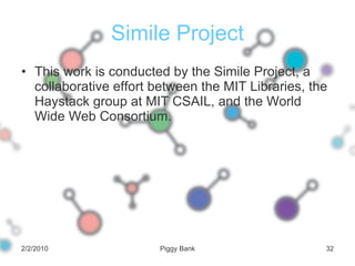 Simile Project This work is conducted by the Simile Project, a collaborative effort between the MIT Libraries, the Haystack group at MIT CSAIL, and the World Wide Web Consortium. 2/2/2010 Piggy Bank 
