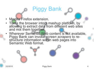 Piggy Bank Mozilla Firefox extension. Turns the browser into a mashup platform, by allowing to extract data from different web sites and mix them together. Wherever Semantic Web content is not available, Piggy Bank can invoke  screen scrapers  to re-structure information within web pages into Semantic Web format. 2/2/2010 Piggy Bank 