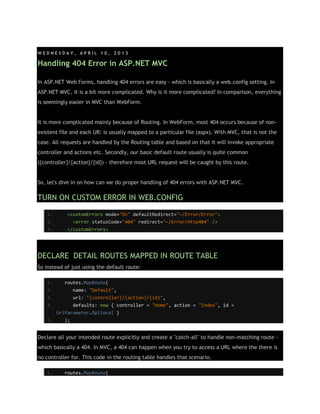 W E D N E S D A Y , A P R I L 1 0 , 2 0 1 3
Handling 404 Error in ASP.NET MVC
In ASP.NET Web Forms, handling 404 errors are easy - which is basically a web.config setting. In
ASP.NET MVC, it is a bit more complicated. Why is it more complicated? In comparison, everything
is seemingly easier in MVC than WebForm.
It is more complicated mainly because of Routing. In WebForm, most 404 occurs because of non-
existent file and each UR: is usually mapped to a particular file (aspx). With MVC, that is not the
case. All requests are handled by the Routing table and based on that it will invoke appropriate
controller and actions etc. Secondly, our basic default route usually is quite common
({controller}/{action}/{id}) - therefore most URL request will be caught by this route.
So, let's dive in on how can we do proper handling of 404 errors with ASP.NET MVC.
TURN ON CUSTOM ERROR IN WEB.CONFIG
1. <customErrors mode="On" defaultRedirect="~/Error/Error">
2. <error statusCode="404" redirect="~/Error/Http404" />
3. </customErrors>
DECLARE DETAIL ROUTES MAPPED IN ROUTE TABLE
So instead of just using the default route:
1. routes.MapRoute(
2. name: "Default",
3. url: "{controller}/{action}/{id}",
4. defaults: new { controller = "Home", action = "Index", id =
UrlParameter.Optional }
5. );
Declare all your intended route explicitly and create a "catch-all" to handle non-matching route -
which basically a 404. In MVC, a 404 can happen when you try to access a URL where the there is
no controller for. This code in the routing table handles that scenario.
1. routes.MapRoute(
 