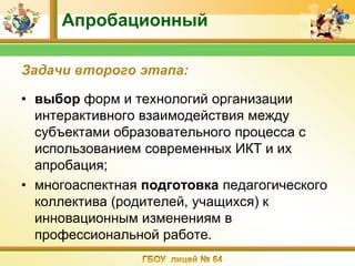 Апробационный

Задачи второго этапа:

• выбор форм и технологий организации
  интерактивного взаимодействия между
  субъектами образовательного процесса с
  использованием современных ИКТ и их
  апробация;
• многоаспектная подготовка педагогического
  коллектива (родителей, учащихся) к
  инновационным изменениям в
  профессиональной работе.
 