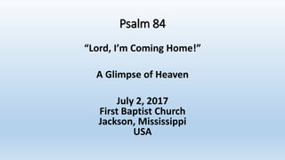 Psalm 84
“Lord, I’m Coming Home!”
A Glimpse of Heaven
July 2, 2017
First Baptist Church
Jackson, Mississippi
USA
 