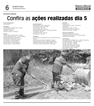 6               quinta-feira
                    7 de fevereiro de 2013
                                                                                                                                            Diário Oficial
                                                                                                                                             GUARUJÁ
serviços urbanos


        Confira as ações realizadas dia 5
Coleta Mecanizada                                                                                              Varrição
 Santo Antônio                                   Desentupimento                                                 Praça do Povo
                                                  Avenida Antônio Correia – Santa Rosa                          Rua Dionizio José Lourenço – Morrinhos II
Capinação                                         Avenida Artur Paixão – Santa Rosa                             Jardim Brasil
 Avenida Plínio de Carvalho Pinto – Enseada       Rua 1º de Maio – Pae Cará                                     Ruas Seis, Sete e Oito – Vila Zilda
 Avenida Santos Dumont                            Rua Guilherme Guinle – Pae Cará                               Praças da Av. Eva Pereira – Morrinhos II
 Rua Bahia – Vila Alice                           Rua Manoel Marques Nabeto – Jardim Boa Esperança              Ruas Um, Dois e Três – Vila Edna
 Praça do Comercio – Morrinhos II                 Rua Tambaú – Pae Cará
                                                  Rua Floriano Peixoto – Pae Cará                              Recolha de Resíduos
Roçada                                            Rua Bela Vista - Vila Edna                                    Recolha de resíduos na Orla da Praia
 Avenida Plínio de Carvalho Pinto - Enseada                                                                     Limpeza nas Ruas Quatro e Cinco – Jardim Cidamar
 Rua João Anselmo da Rocha – Jd. Boa Esperança   Alvenaria                                                      Avenida Antenor Pimentel
 Avenida Manoel Albino – Santa Rosa               Troca de tubos na Rua Maranhão com Rua Particular Amaury –
 Avenida Pres. Castelo Branco – Pae Cará         Vila Alice                                                    Tapa Buraco
 Rua da Madeira – Vila Nova Perequê               Reforma de caixa na Rua Cunhambebe – Vila Alice               Rua Capitão Alberto Mendes Júnior – Jardim Boa Esperança
 Rua Tocantis – Jardim Umuarama                   Rua Pedro Bento da Costa – Jardim Conceiçãozinha              Rua Martinho Araújo – Jardim dos Pássaros
 Rua Rio Solimões – Jardim Umuarama               Reforma de caixa na Avenida Thiago Ferreira – Centro          Av. Dep. Emilio Carlos – Vila Maia
 Rua Bidu Sayião – Vila Nova Perequê              Confecção de caixas na Rua Bosque – Maré Mansa                Avenida Dom Pedro I – Enseada
                                                                                                                Rua Manoel Fernandes Neto – Enseada
                                                                                                                Rua do Estaleiro – Jardim dos Pássaros
                                                                                                                Rua Cláudio dos Santos - Enseada
                                                                                                                Rua Iracema – Enseada
 