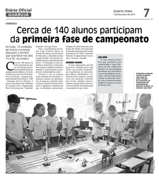 Diário Oficial
 GUARUJÁ
                                                                                                                                 quinta-feira
                                                                                                                                 7 de fevereiro de 2013
                                                                                                                                                                   7
robótica


      Cerca de 140 alunos participam
     da primeira fase de campeonato
Ao todo, 13 unidades                 Fazendo”, da Lego Zoom.             designer de robô elaborado pelo
                                         Para a coordenadora do Pro-     grupo. Por último, eles realizarão
de ensino municipal                  jeto Lego, Edvânia Maria de         as missões propostas pelos juízes
disputam o torneio                   Arruda dos Santos, da Secretaria    voluntários da ONG Aprender
que acontece nos dias                de Educação, a disciplina inclusa   Fazendo. A segunda fase é nacio-
                                     à grade escolar é de extrema im-    nal e a terceira, mundial.           Lego Zoom
19 e 20, na Unaerp                                                                                                É uma empresa brasi-



C
                                     portância para o aprendizado dos
           erca de 140 alunos da     jovens. “A realização na nova ex-   Aprender Fazendo                     leira que representa com
           rede municipal de ensi-   periência desenvolve o raciocínio       É uma organização sem fins       exclusividade a Lego Edu-
           no de Guarujá partici-    das crianças e também os motiva à   lucrativos, fundada pela Lego        cation no País. Desenvolve
           pam da primeira fase do   pesquisa e a participação em pro-   Zoom, cuja missão é proporcio-       soluções de aprendizagem
campeonato de robótica. O evento     jetos de conhecimentos extras”.     nar experiências de aprendiza-       inovadoras, que introduzem
acontece nos dias 19 e 20 de feve-       Durante o dia, as equipes       gem lúdicas, desafiadoras e en-      um novo paradigma na edu-                   Estudantes realizarão
                                                                                                              cação: o de que nada supera                 missões propostas
reiro, na Unaerp – Campus Gua-       serão avaliadas em três partes. A   volventes para crianças e jovens.                                                pelo corpo de
rujá (Avenida Dom Pedro I, 3.300     primeira consiste na apresenta-     Com isso, pretende contribuir        o poder do aprender fazen-                  juízes formado
– Enseada), das 8 às 18 horas. A     ção da pesquisa realizada sobre     para formar cidadãos críticos e      do, para o desenvolvimento                  por voluntários da
                                                                                                              integral de crianças e jovens               organização não
ação é uma parceria da Prefeitura    o tema em questão Seniors Solu-     criativos, preparando-os para en-                                                governamental
de Guarujá com a Organização         tions. A segunda é o momento em     contrar soluções inovadoras para     do Século XXI.                              Aprender Fazendo, da
Não Governamental “Aprender          que os estudantes apresentarão      a sociedade em que vivem.                                                        empresa Lego Zoom




                                                                                                                                                                                  Raimundo Nogueira
 