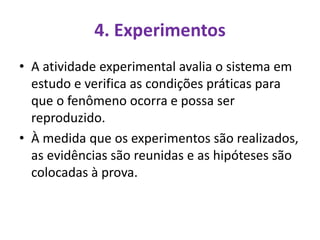 4. Experimentos
• A atividade experimental avalia o sistema em
estudo e verifica as condições práticas para
que o fenômeno ocorra e possa ser
reproduzido.
• À medida que os experimentos são realizados,
as evidências são reunidas e as hipóteses são
colocadas à prova.
 