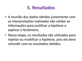 5. Resultados
• A reunião dos dados obtidos juntamente com
as interpretações realizadas vão validar as
informações para justificar a hipótese e
explicar o fenômeno.
• Nessa etapa, os resultados são utilizados para
rejeitar ou modificar a hipótese, pois ela deve
coincidir com os resultados obtidos.
 