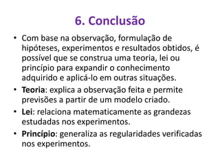 6. Conclusão
• Com base na observação, formulação de
hipóteses, experimentos e resultados obtidos, é
possível que se construa uma teoria, lei ou
princípio para expandir o conhecimento
adquirido e aplicá-lo em outras situações.
• Teoria: explica a observação feita e permite
previsões a partir de um modelo criado.
• Lei: relaciona matematicamente as grandezas
estudadas nos experimentos.
• Princípio: generaliza as regularidades verificadas
nos experimentos.
 