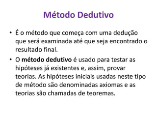 Método Dedutivo
• É o método que começa com uma dedução
que será examinada até que seja encontrado o
resultado final.
• O método dedutivo é usado para testar as
hipóteses já existentes e, assim, provar
teorias. As hipóteses iniciais usadas neste tipo
de método são denominadas axiomas e as
teorias são chamadas de teoremas.
 