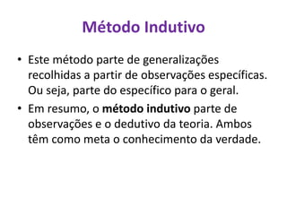 Método Indutivo
• Este método parte de generalizações
recolhidas a partir de observações específicas.
Ou seja, parte do específico para o geral.
• Em resumo, o método indutivo parte de
observações e o dedutivo da teoria. Ambos
têm como meta o conhecimento da verdade.
 