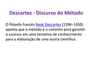 Descartes - Discurso do Método
O filósofo francês René Descartes (1596–1650)
aponta que o método é o caminho para garantir
o sucesso em uma tentativa de conhecimento
para a elaboração de uma teoria científica.
 
