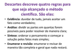 Descartes descreve quatro regras para
que seja alcançado o método
científico. São elas:
• Evidência: duvidar de tudo, jamais aceitar um
fato como verdadeiro;
• Análise: dividir as partes em quantas forem
possíveis para poder resolver de maneira clara;
• Síntese: ordenar o pensamento e começar a
solução pelos fatos mais simples;
• Enumerar e revisão: enumerar e revisar de
maneira tão completa e geral que nada restará.
 