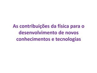 As contribuições da física para o
desenvolvimento de novos
conhecimentos e tecnologias
 
