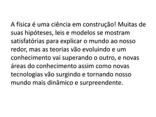 A física é uma ciência em construção! Muitas de
suas hipóteses, leis e modelos se mostram
satisfatórias para explicar o mundo ao nosso
redor, mas as teorias vão evoluindo e um
conhecimento vai superando o outro, e novas
áreas do conhecimento assim como novas
tecnologias vão surgindo e tornando nosso
mundo mais dinâmico e surpreendente.
 