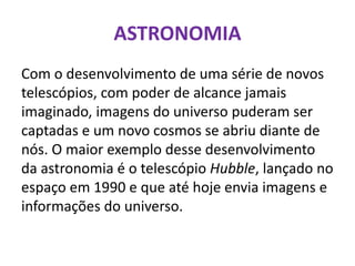 ASTRONOMIA
Com o desenvolvimento de uma série de novos
telescópios, com poder de alcance jamais
imaginado, imagens do universo puderam ser
captadas e um novo cosmos se abriu diante de
nós. O maior exemplo desse desenvolvimento
da astronomia é o telescópio Hubble, lançado no
espaço em 1990 e que até hoje envia imagens e
informações do universo.
 