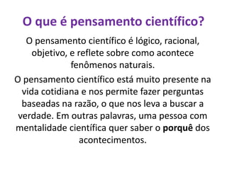 O que é pensamento científico?
O pensamento científico é lógico, racional,
objetivo, e reflete sobre como acontece
fenômenos naturais.
O pensamento científico está muito presente na
vida cotidiana e nos permite fazer perguntas
baseadas na razão, o que nos leva a buscar a
verdade. Em outras palavras, uma pessoa com
mentalidade científica quer saber o porquê dos
acontecimentos.
 