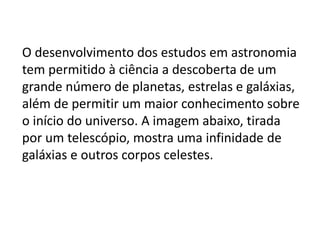 O desenvolvimento dos estudos em astronomia
tem permitido à ciência a descoberta de um
grande número de planetas, estrelas e galáxias,
além de permitir um maior conhecimento sobre
o início do universo. A imagem abaixo, tirada
por um telescópio, mostra uma infinidade de
galáxias e outros corpos celestes.
 