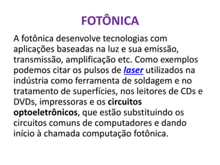FOTÔNICA
A fotônica desenvolve tecnologias com
aplicações baseadas na luz e sua emissão,
transmissão, amplificação etc. Como exemplos
podemos citar os pulsos de laser utilizados na
indústria como ferramenta de soldagem e no
tratamento de superfícies, nos leitores de CDs e
DVDs, impressoras e os circuitos
optoeletrônicos, que estão substituindo os
circuitos comuns de computadores e dando
início à chamada computação fotônica.
 