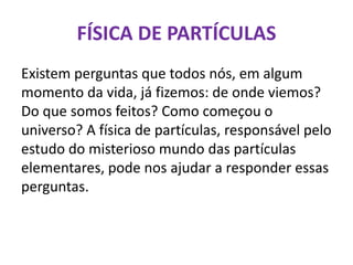 FÍSICA DE PARTÍCULAS
Existem perguntas que todos nós, em algum
momento da vida, já fizemos: de onde viemos?
Do que somos feitos? Como começou o
universo? A física de partículas, responsável pelo
estudo do misterioso mundo das partículas
elementares, pode nos ajudar a responder essas
perguntas.
 