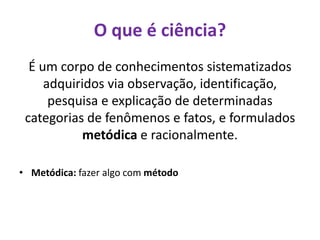 É um corpo de conhecimentos sistematizados
adquiridos via observação, identificação,
pesquisa e explicação de determinadas
categorias de fenômenos e fatos, e formulados
metódica e racionalmente.
• Metódica: fazer algo com método
O que é ciência?
 