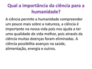 Qual a importância da ciência para a
humanidade?
A ciência permite a humanidade compreender
um pouco mais sobre a natureza, a ciência é
importante na nossa vida pois nos ajuda a ter
uma qualidade de vida melhor, pois através da
ciência muitas doenças foram eliminadas. A
ciência possibilita avanços na saúde,
alimentação, energia e outros.
 