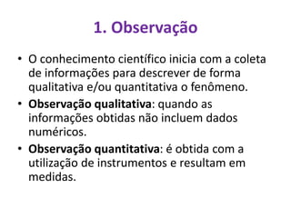 1. Observação
• O conhecimento científico inicia com a coleta
de informações para descrever de forma
qualitativa e/ou quantitativa o fenômeno.
• Observação qualitativa: quando as
informações obtidas não incluem dados
numéricos.
• Observação quantitativa: é obtida com a
utilização de instrumentos e resultam em
medidas.
 