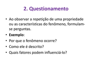 2. Questionamento
• Ao observar a repetição de uma propriedade
ou as características do fenômeno, formulam-
se perguntas.
• Exemplo:
• Por que o fenômeno ocorre?
• Como ele é descrito?
• Quais fatores podem influenciá-lo?
 