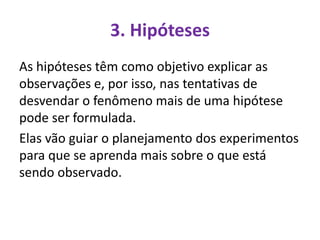 3. Hipóteses
As hipóteses têm como objetivo explicar as
observações e, por isso, nas tentativas de
desvendar o fenômeno mais de uma hipótese
pode ser formulada.
Elas vão guiar o planejamento dos experimentos
para que se aprenda mais sobre o que está
sendo observado.
 