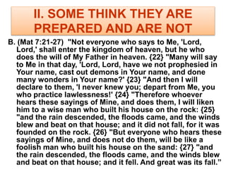 II. SOME THINK THEY ARE
PREPARED AND ARE NOT
B. (Mat 7:21-27) "Not everyone who says to Me, 'Lord,
Lord,' shall enter the kingdom of heaven, but he who
does the will of My Father in heaven. {22} "Many will say
to Me in that day, 'Lord, Lord, have we not prophesied in
Your name, cast out demons in Your name, and done
many wonders in Your name?' {23} "And then I will
declare to them, 'I never knew you; depart from Me, you
who practice lawlessness!' {24} "Therefore whoever
hears these sayings of Mine, and does them, I will liken
him to a wise man who built his house on the rock: {25}
"and the rain descended, the floods came, and the winds
blew and beat on that house; and it did not fall, for it was
founded on the rock. {26} "But everyone who hears these
sayings of Mine, and does not do them, will be like a
foolish man who built his house on the sand: {27} "and
the rain descended, the floods came, and the winds blew
and beat on that house; and it fell. And great was its fall.”
 