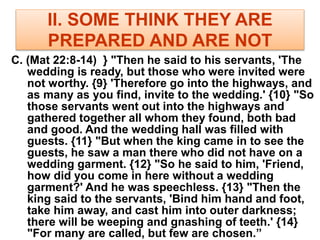 II. SOME THINK THEY ARE
PREPARED AND ARE NOT
C. (Mat 22:8-14) } "Then he said to his servants, 'The
wedding is ready, but those who were invited were
not worthy. {9} 'Therefore go into the highways, and
as many as you find, invite to the wedding.' {10} "So
those servants went out into the highways and
gathered together all whom they found, both bad
and good. And the wedding hall was filled with
guests. {11} "But when the king came in to see the
guests, he saw a man there who did not have on a
wedding garment. {12} "So he said to him, 'Friend,
how did you come in here without a wedding
garment?' And he was speechless. {13} "Then the
king said to the servants, 'Bind him hand and foot,
take him away, and cast him into outer darkness;
there will be weeping and gnashing of teeth.' {14}
"For many are called, but few are chosen.”
 