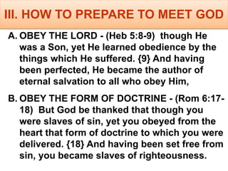 III. HOW TO PREPARE TO MEET GOD
A. OBEY THE LORD - (Heb 5:8-9) though He
was a Son, yet He learned obedience by the
things which He suffered. {9} And having
been perfected, He became the author of
eternal salvation to all who obey Him,
B. OBEY THE FORM OF DOCTRINE - (Rom 6:17-
18) But God be thanked that though you
were slaves of sin, yet you obeyed from the
heart that form of doctrine to which you were
delivered. {18} And having been set free from
sin, you became slaves of righteousness.
 
