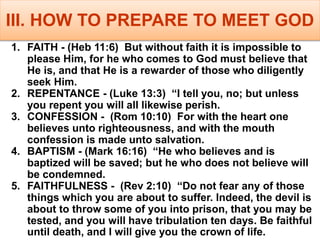 III. HOW TO PREPARE TO MEET GOD
1. FAITH - (Heb 11:6) But without faith it is impossible to
please Him, for he who comes to God must believe that
He is, and that He is a rewarder of those who diligently
seek Him.
2. REPENTANCE - (Luke 13:3) “I tell you, no; but unless
you repent you will all likewise perish.
3. CONFESSION - (Rom 10:10) For with the heart one
believes unto righteousness, and with the mouth
confession is made unto salvation.
4. BAPTISM - (Mark 16:16) “He who believes and is
baptized will be saved; but he who does not believe will
be condemned.
5. FAITHFULNESS - (Rev 2:10) “Do not fear any of those
things which you are about to suffer. Indeed, the devil is
about to throw some of you into prison, that you may be
tested, and you will have tribulation ten days. Be faithful
until death, and I will give you the crown of life.
 
