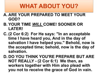 WHAT ABOUT YOU?
A. ARE YOUR PREPARED TO MEET YOUR
GOD?
B. YOUR TIME WILL COME! SOONER OR
LATER!
C. (2 Cor 6:2) For He says: "In an acceptable
time I have heard you, And in the day of
salvation I have helped you." Behold, now is
the accepted time; behold, now is the day of
salvation.
D. DO YOU THINK YOU'RE PREPARE BUT ARE
NOT REALLY - (2 Cor 6:1) We then, as
workers together with Him also plead with
you not to receive the grace of God in vain.
 