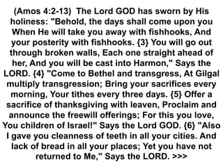 (Amos 4:2-13) The Lord GOD has sworn by His
holiness: "Behold, the days shall come upon you
When He will take you away with fishhooks, And
your posterity with fishhooks. {3} You will go out
through broken walls, Each one straight ahead of
her, And you will be cast into Harmon," Says the
LORD. {4} "Come to Bethel and transgress, At Gilgal
multiply transgression; Bring your sacrifices every
morning, Your tithes every three days. {5} Offer a
sacrifice of thanksgiving with leaven, Proclaim and
announce the freewill offerings; For this you love,
You children of Israel!" Says the Lord GOD. {6} "Also
I gave you cleanness of teeth in all your cities. And
lack of bread in all your places; Yet you have not
returned to Me," Says the LORD. >>>
 
