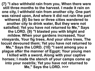 {7} "I also withheld rain from you, When there were
still three months to the harvest. I made it rain on
one city, I withheld rain from another city. One part
was rained upon, And where it did not rain the part
withered. {8} So two or three cities wandered to
another city to drink water, But they were not
satisfied; Yet you have not returned to Me," Says
the LORD. {9} "I blasted you with blight and
mildew. When your gardens increased, Your
vineyards, Your fig trees, And your olive trees, The
locust devoured them; Yet you have not returned to
Me," Says the LORD. {10} "I sent among you a
plague after the manner of Egypt; Your young men
I killed with a sword, Along with your captive
horses; I made the stench of your camps come up
into your nostrils; Yet you have not returned to
Me," Says the LORD. >>>
 