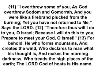 {11} "I overthrew some of you, As God
overthrew Sodom and Gomorrah, And you
were like a firebrand plucked from the
burning; Yet you have not returned to Me,"
Says the LORD. {12} "Therefore thus will I do
to you, O Israel; Because I will do this to you,
Prepare to meet your God, O Israel!" {13} For
behold, He who forms mountains, And
creates the wind, Who declares to man what
his thought is, And makes the morning
darkness, Who treads the high places of the
earth; The LORD God of hosts is His name.
 
