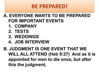 BE PREPARED!
A. EVERYONE WANTS TO BE PREPARED
FOR IMPORTANT EVENTS
1. COMPANY
2. TESTS
3. WEDDINGS
4. JOB INTERVIEW
B. JUDGMENT IS ONE EVENT THAT WE
WILL ALL ATTEND (Heb 9:27) And as it is
appointed for men to die once, but after
this the judgment,
 